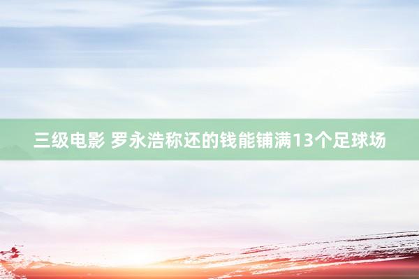 三级电影 罗永浩称还的钱能铺满13个足球场