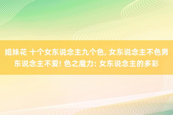 姐妹花 十个女东说念主九个色， 女东说念主不色男东说念主不爱! 色之魔力: 女东说念主的多彩