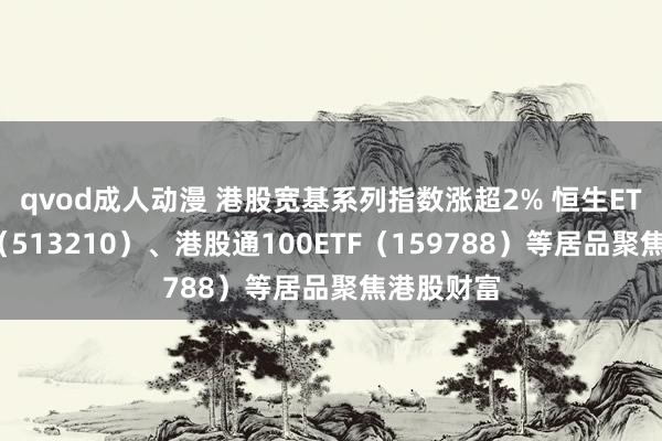 qvod成人动漫 港股宽基系列指数涨超2% 恒生ETF易方达（513210）、港股通100ETF（159788）等居品聚焦港股财富