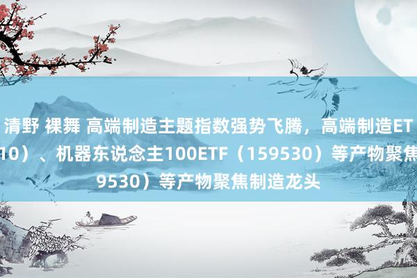 清野 裸舞 高端制造主题指数强势飞腾，高端制造ETF（562910）、机器东说念主100ETF（159530）等产物聚焦制造龙头