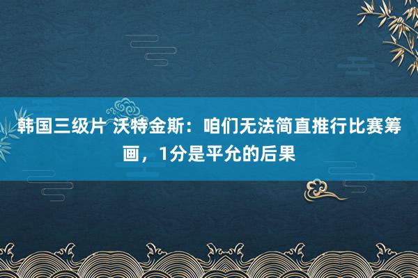 韩国三级片 沃特金斯：咱们无法简直推行比赛筹画，1分是平允的后果