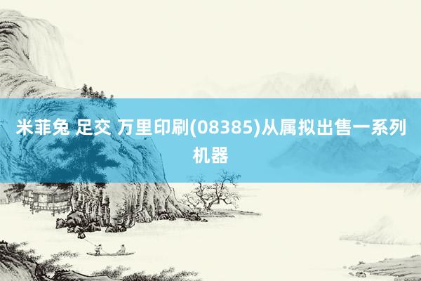 米菲兔 足交 万里印刷(08385)从属拟出售一系列机器