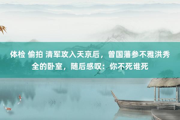 体检 偷拍 清军攻入天京后，曾国藩参不雅洪秀全的卧室，随后感叹：你不死谁死