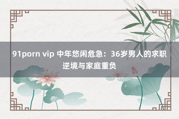 91porn vip 中年悠闲危急：36岁男人的求职逆境与家庭重负