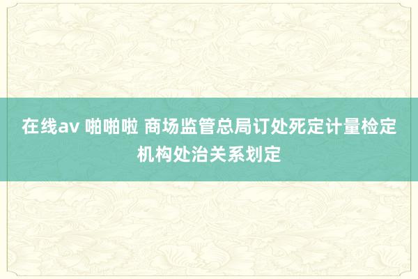 在线av 啪啪啦 商场监管总局订处死定计量检定机构处治关系划定