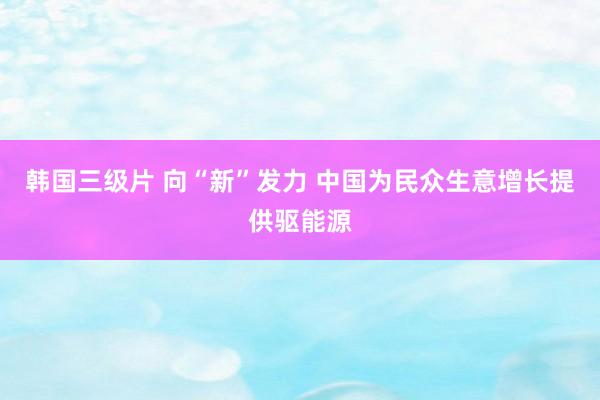 韩国三级片 向“新”发力 中国为民众生意增长提供驱能源