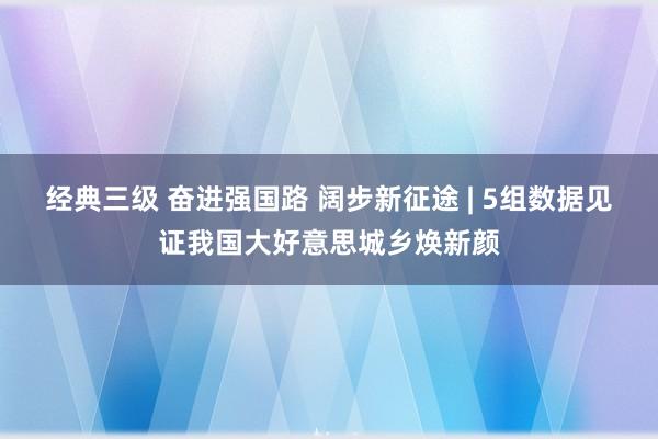 经典三级 奋进强国路 阔步新征途 | 5组数据见证我国大好意思城乡焕新颜