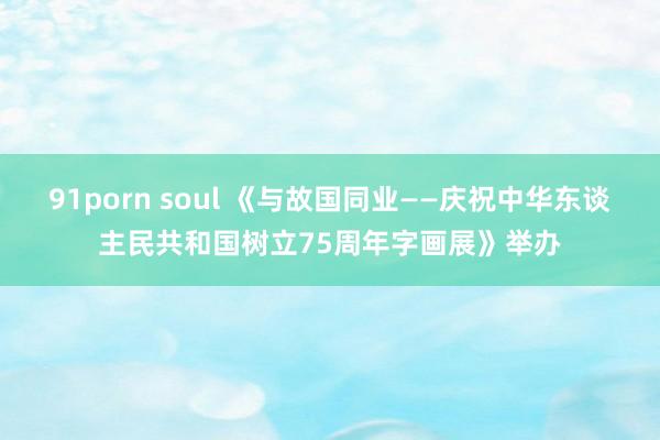 91porn soul 《与故国同业——庆祝中华东谈主民共和国树立75周年字画展》举办