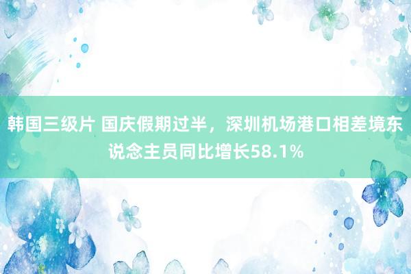 韩国三级片 国庆假期过半，深圳机场港口相差境东说念主员同比增长58.1%