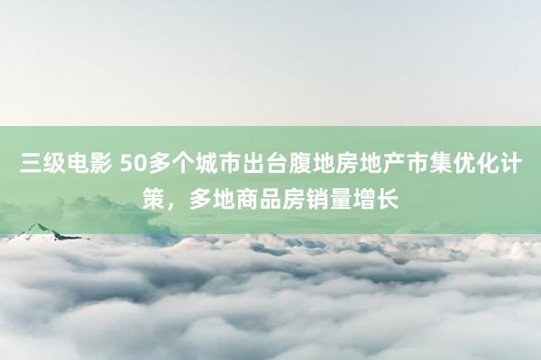 三级电影 50多个城市出台腹地房地产市集优化计策，多地商品房销量增长