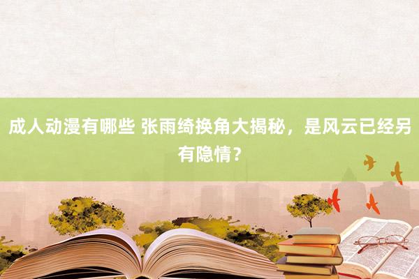 成人动漫有哪些 张雨绮换角大揭秘，是风云已经另有隐情？