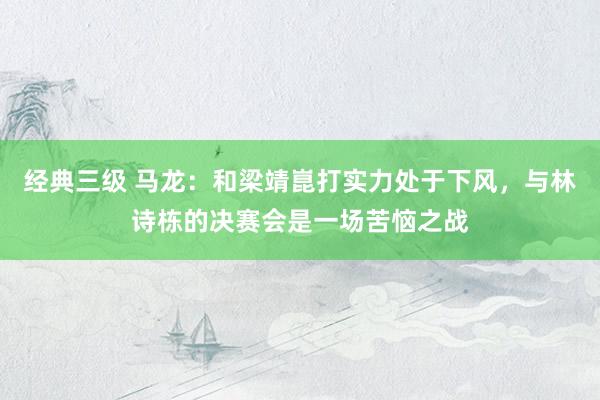 经典三级 马龙：和梁靖崑打实力处于下风，与林诗栋的决赛会是一场苦恼之战