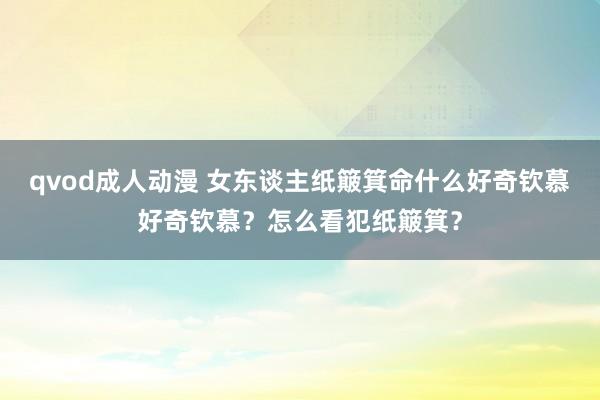 qvod成人动漫 女东谈主纸簸箕命什么好奇钦慕好奇钦慕？怎么看犯纸簸箕？