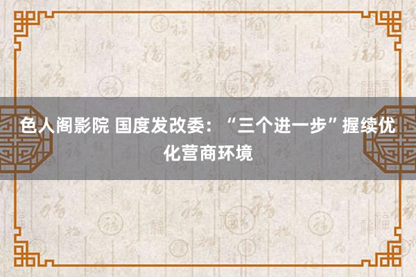 色人阁影院 国度发改委：“三个进一步”握续优化营商环境