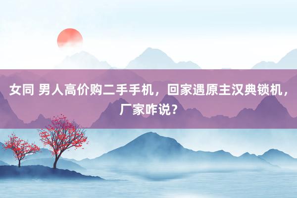 女同 男人高价购二手手机，回家遇原主汉典锁机，厂家咋说？