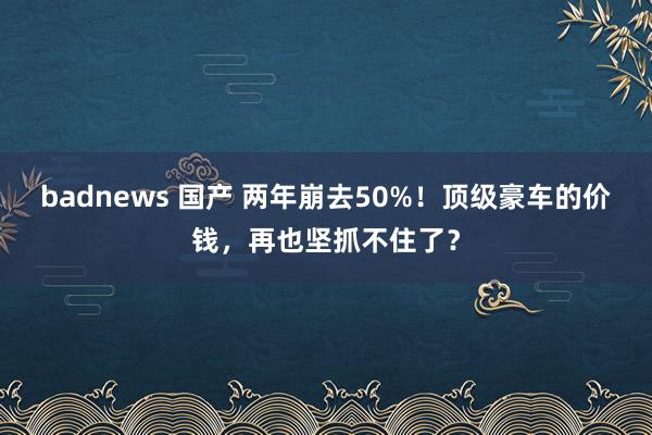 badnews 国产 两年崩去50%！顶级豪车的价钱，再也坚抓不住了？