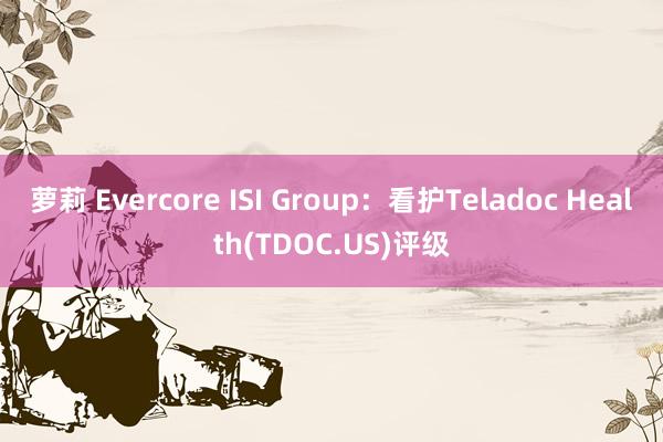 萝莉 Evercore ISI Group：看护Teladoc Health(TDOC.US)评级