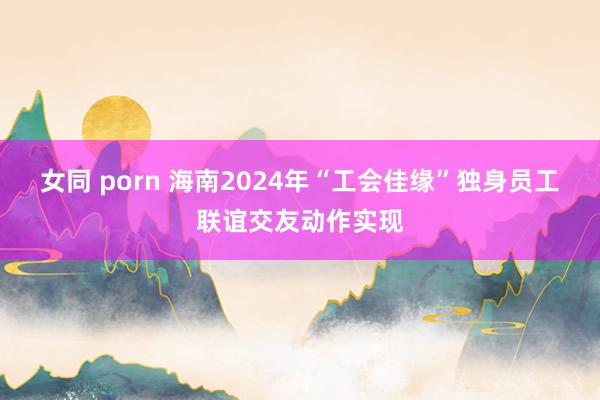 女同 porn 海南2024年“工会佳缘”独身员工联谊交友动作实现