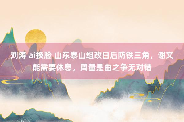 刘涛 ai换脸 山东泰山组改日后防铁三角，谢文能需要休息，周董是曲之争无对错