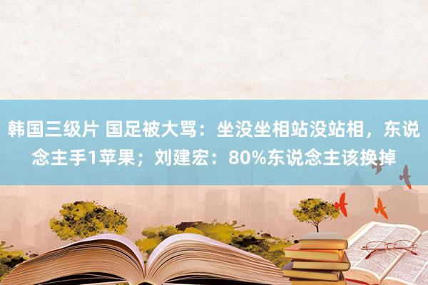 韩国三级片 国足被大骂：坐没坐相站没站相，东说念主手1苹果；刘建宏：80%东说念主该换掉