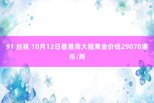 91 丝袜 10月12日香港周大福黄金价钱29070港币/两