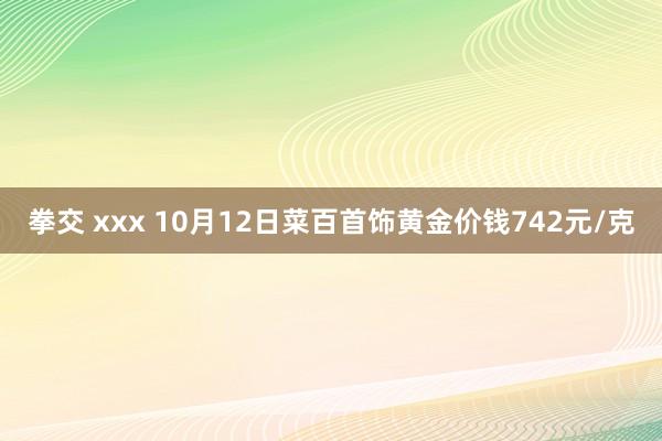 拳交 xxx 10月12日菜百首饰黄金价钱742元/克