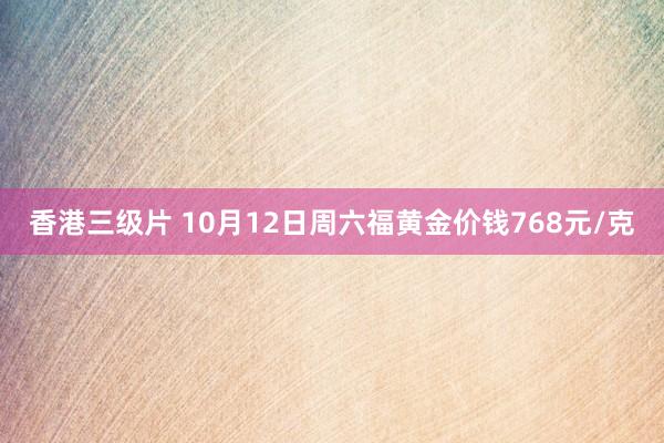 香港三级片 10月12日周六福黄金价钱768元/克