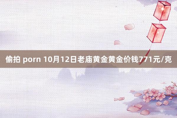 偷拍 porn 10月12日老庙黄金黄金价钱771元/克