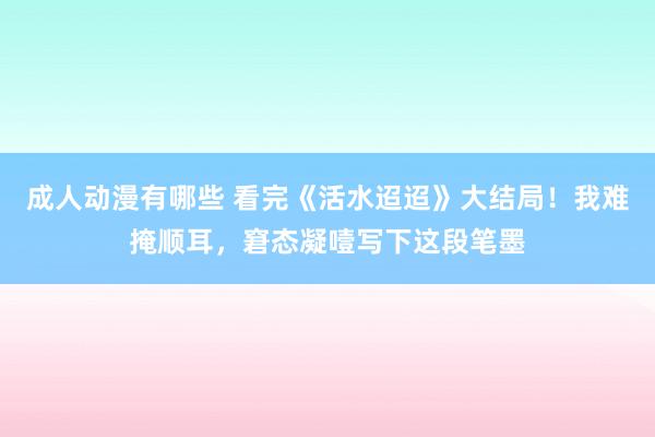 成人动漫有哪些 看完《活水迢迢》大结局！我难掩顺耳，窘态凝噎写下这段笔墨