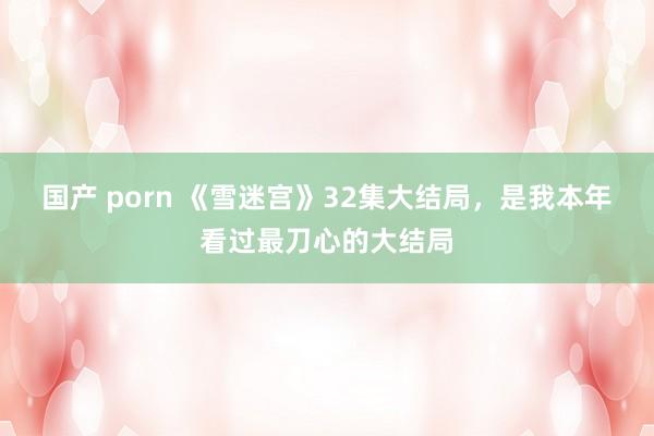 国产 porn 《雪迷宫》32集大结局，是我本年看过最刀心的大结局