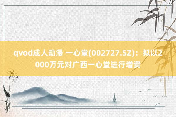 qvod成人动漫 一心堂(002727.SZ)：拟以2000万元对广西一心堂进行增资