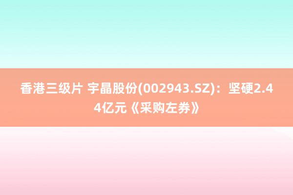 香港三级片 宇晶股份(002943.SZ)：坚硬2.44亿元《采购左券》