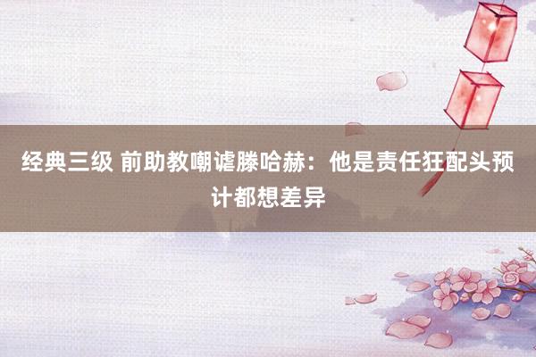 经典三级 前助教嘲谑滕哈赫：他是责任狂配头预计都想差异