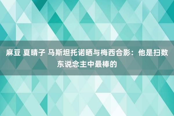 麻豆 夏晴子 马斯坦托诺晒与梅西合影：他是扫数东说念主中最棒的