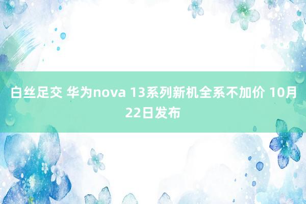 白丝足交 华为nova 13系列新机全系不加价 10月22日发布