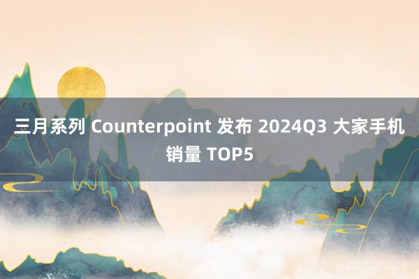 三月系列 Counterpoint 发布 2024Q3 大家手机销量 TOP5