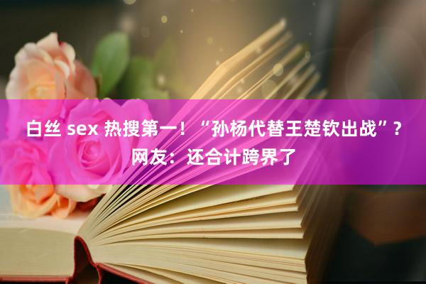 白丝 sex 热搜第一！“孙杨代替王楚钦出战”？网友：还合计跨界了