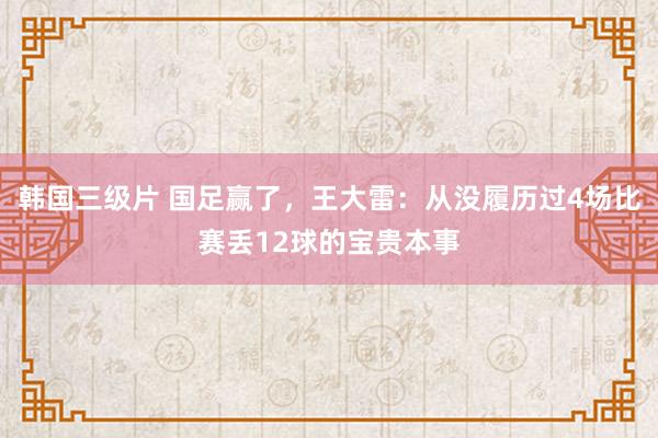 韩国三级片 国足赢了，王大雷：从没履历过4场比赛丢12球的宝贵本事