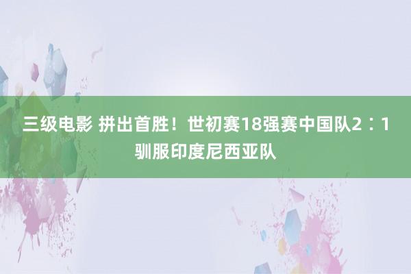 三级电影 拼出首胜！世初赛18强赛中国队2∶1驯服印度尼西亚队