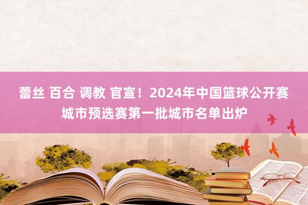 蕾丝 百合 调教 官宣！2024年中国篮球公开赛城市预选赛第一批城市名单出炉