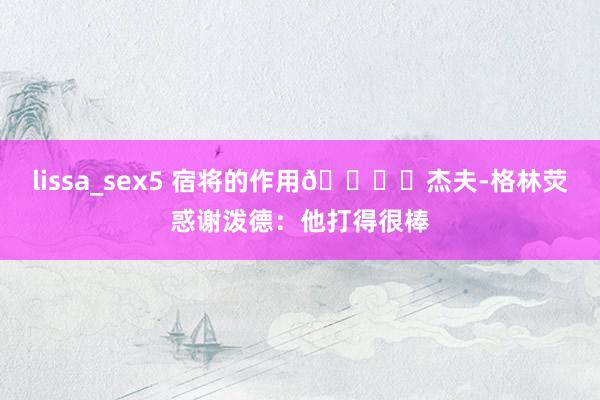 lissa_sex5 宿将的作用👍️杰夫-格林荧惑谢泼德：他打得很棒