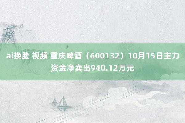 ai换脸 视频 重庆啤酒（600132）10月15日主力资金净卖出940.12万元