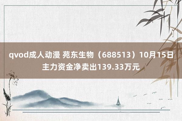 qvod成人动漫 苑东生物（688513）10月15日主力资金净卖出139.33万元