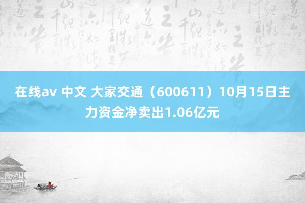 在线av 中文 大家交通（600611）10月15日主力资金净卖出1.06亿元