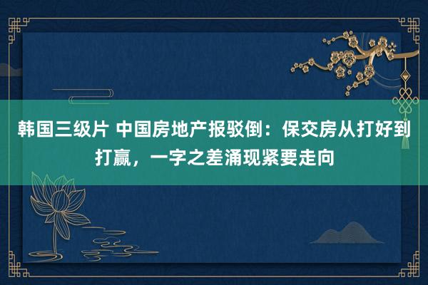 韩国三级片 中国房地产报驳倒：保交房从打好到打赢，一字之差涌现紧要走向