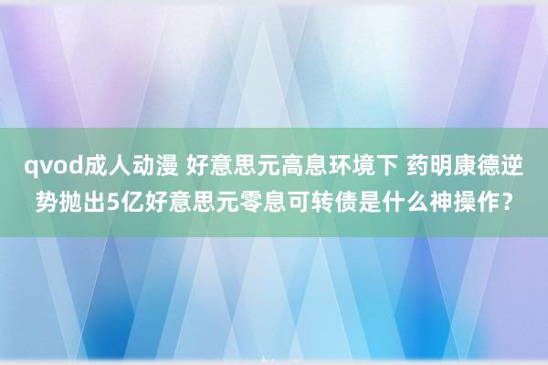 qvod成人动漫 好意思元高息环境下 药明康德逆势抛出5亿好意思元零息可转债是什么神操作？