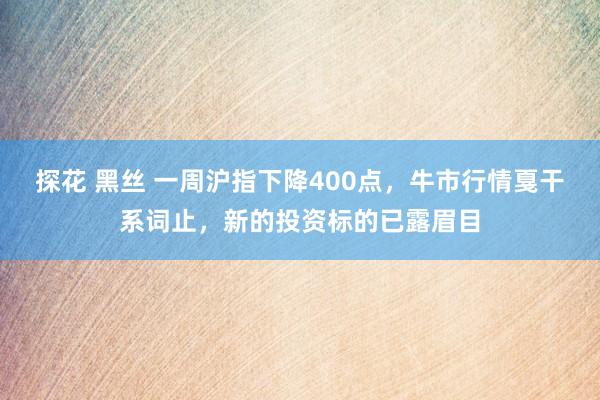 探花 黑丝 一周沪指下降400点，牛市行情戛干系词止，新的投资标的已露眉目