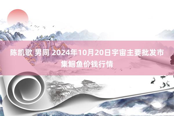 陈凯歌 男同 2024年10月20日宇宙主要批发市集鮰鱼价钱行情