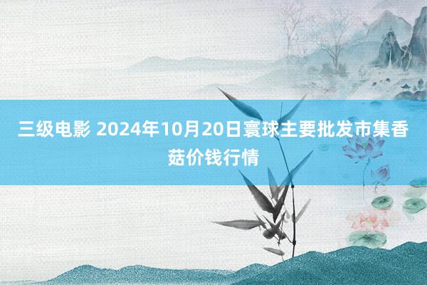 三级电影 2024年10月20日寰球主要批发市集香菇价钱行情