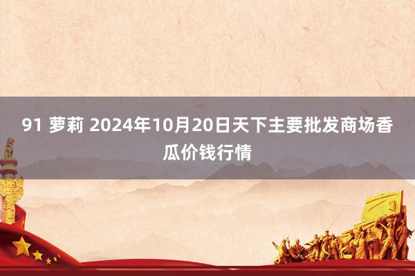 91 萝莉 2024年10月20日天下主要批发商场香瓜价钱行情